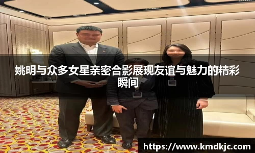 姚明与众多女星亲密合影展现友谊与魅力的精彩瞬间